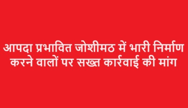 आपदा प्रभावित जोशीमठ में भारी निर्माण करने वालों पर सख्त कार्रवाई की मांग